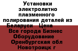 Установки электролитно-плазменного  полирования деталей из Беларуси › Цена ­ 100 - Все города Бизнес » Оборудование   . Оренбургская обл.,Новотроицк г.